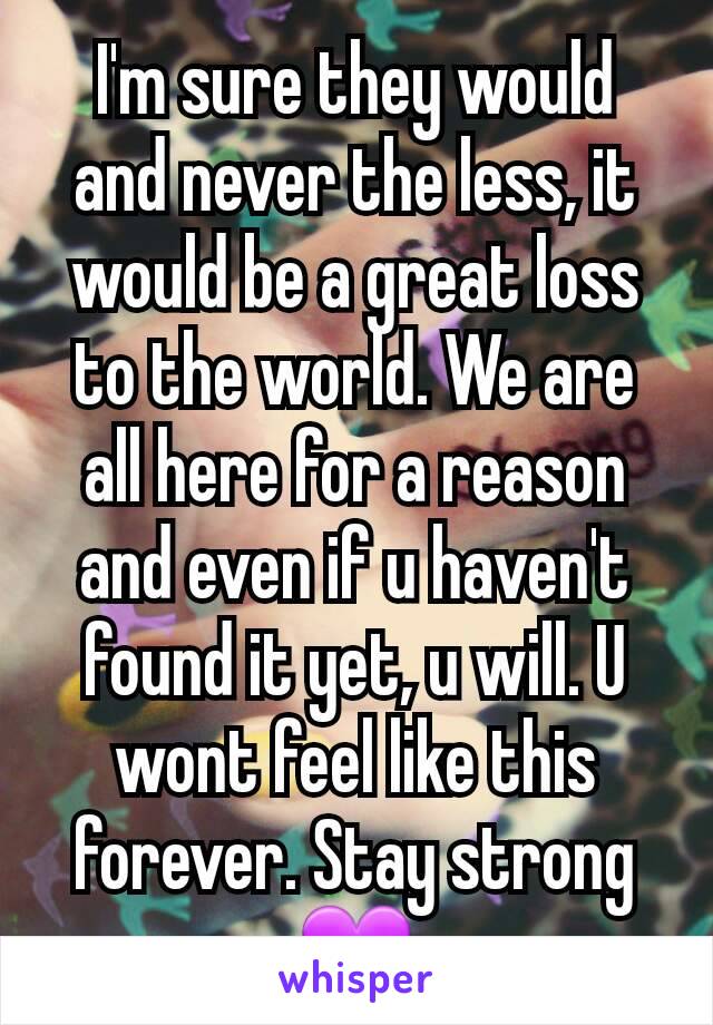 I'm sure they would and never the less, it would be a great loss to the world. We are all here for a reason and even if u haven't found it yet, u will. U wont feel like this forever. Stay strong💜