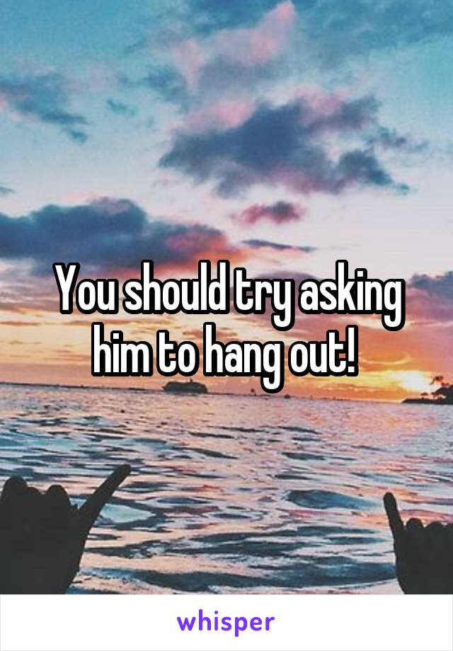 You should try asking him to hang out! 