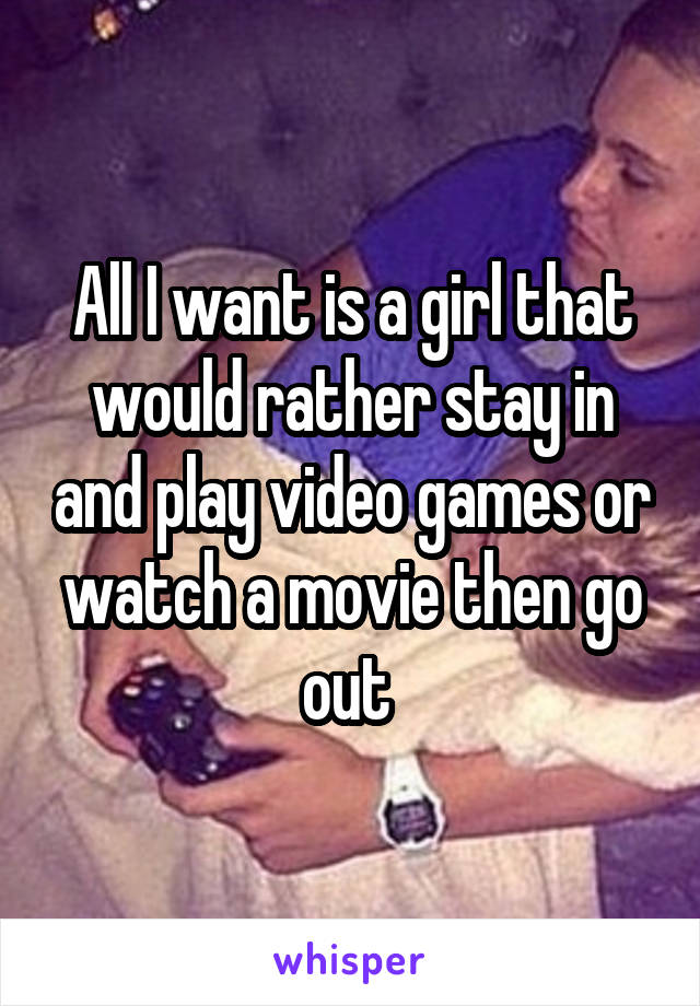All I want is a girl that would rather stay in and play video games or watch a movie then go out 