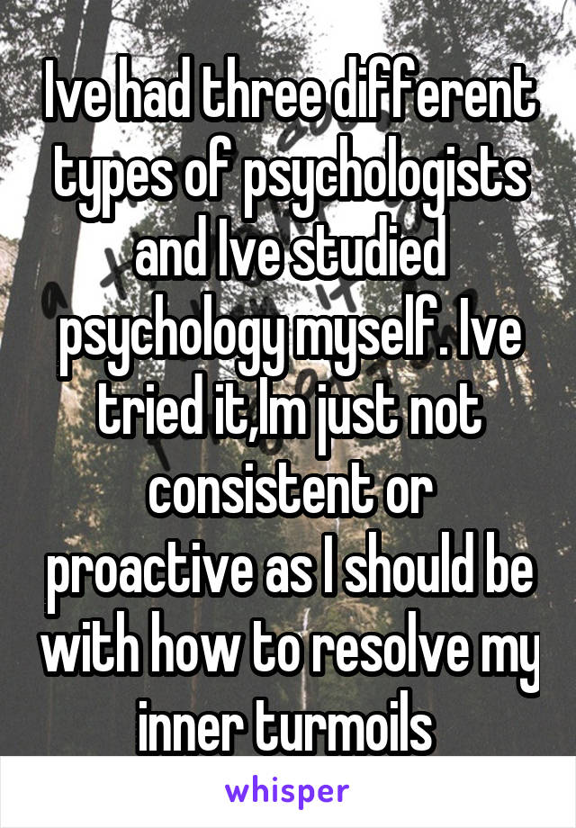 Ive had three different types of psychologists and Ive studied psychology myself. Ive tried it,Im just not consistent or proactive as I should be with how to resolve my inner turmoils 