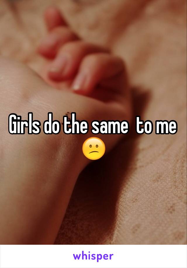 Girls do the same  to me
😕