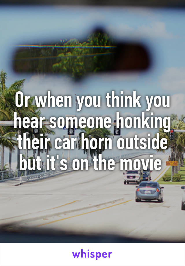 Or when you think you hear someone honking their car horn outside but it's on the movie 
