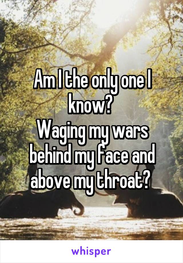 Am I the only one I know? 
Waging my wars behind my face and above my throat? 
