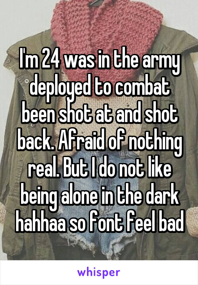 I'm 24 was in the army deployed to combat been shot at and shot back. Afraid of nothing real. But I do not like being alone in the dark hahhaa so font feel bad