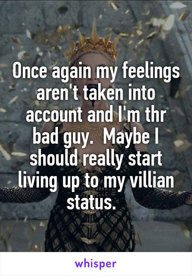 Once again my feelings aren't taken into account and I'm thr bad guy.  Maybe I should really start living up to my villian status.  