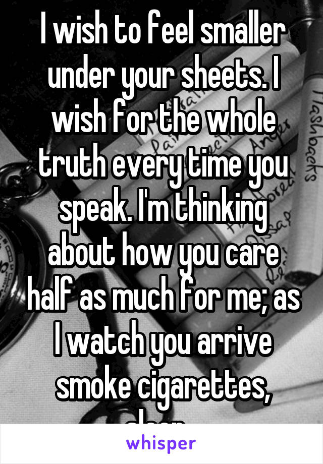 I wish to feel smaller under your sheets. I wish for the whole truth every time you speak. I'm thinking about how you care half as much for me; as I watch you arrive smoke cigarettes, sleep...