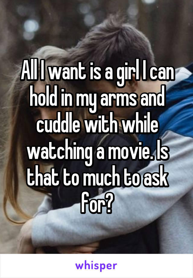 All I want is a girl I can hold in my arms and cuddle with while watching a movie. Is that to much to ask for?