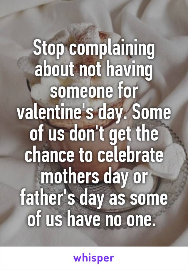 Stop complaining about not having someone for valentine's day. Some of us don't get the chance to celebrate mothers day or father's day as some of us have no one. 