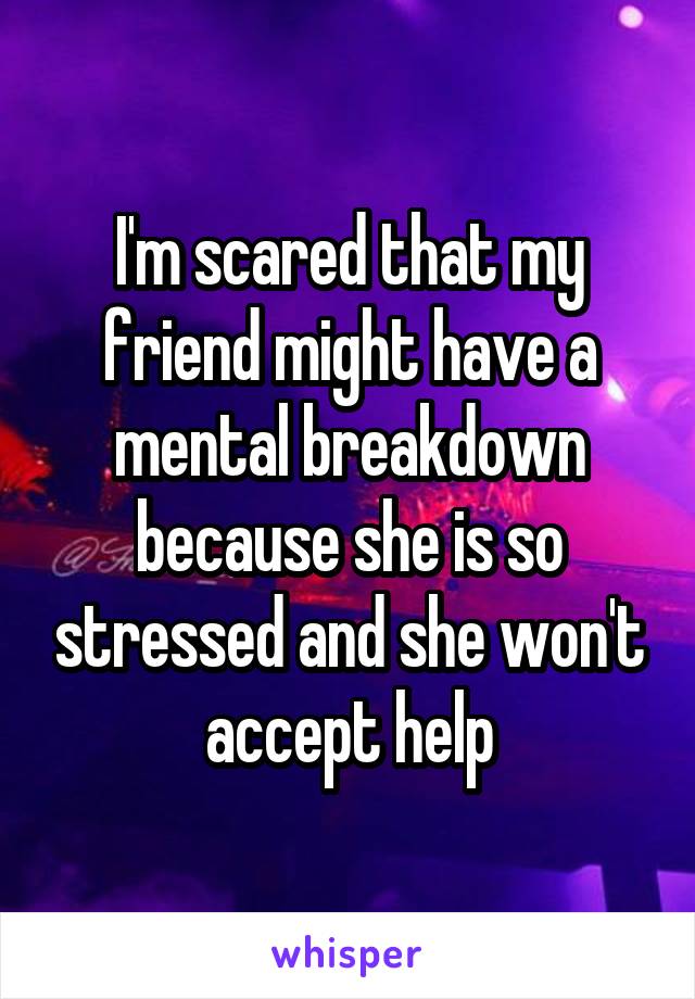 I'm scared that my friend might have a mental breakdown because she is so stressed and she won't accept help