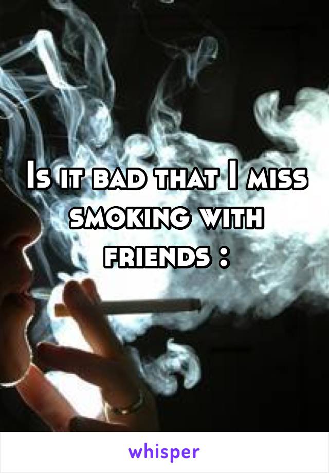 Is it bad that I miss smoking with friends :\
