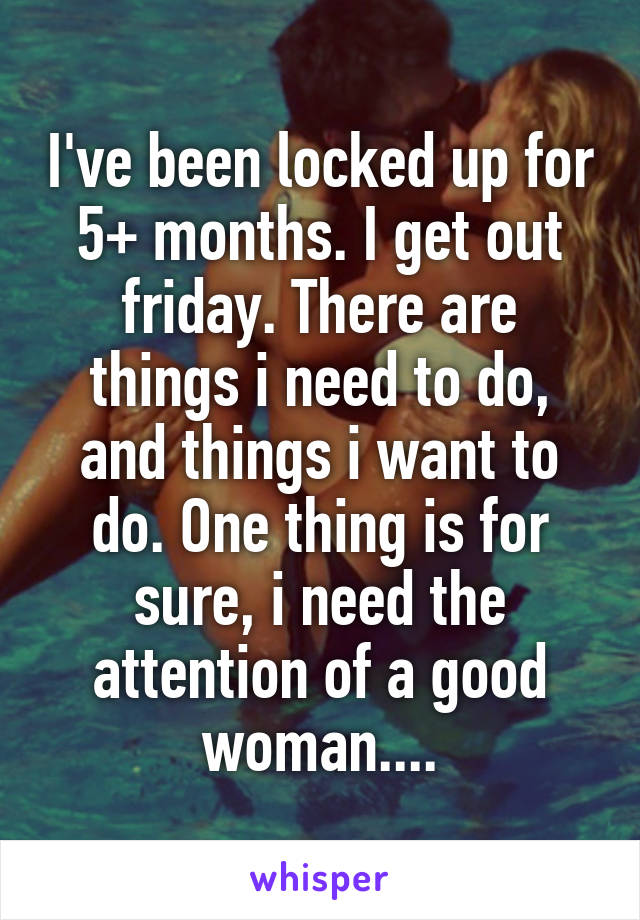 I've been locked up for 5+ months. I get out friday. There are things i need to do, and things i want to do. One thing is for sure, i need the attention of a good woman....