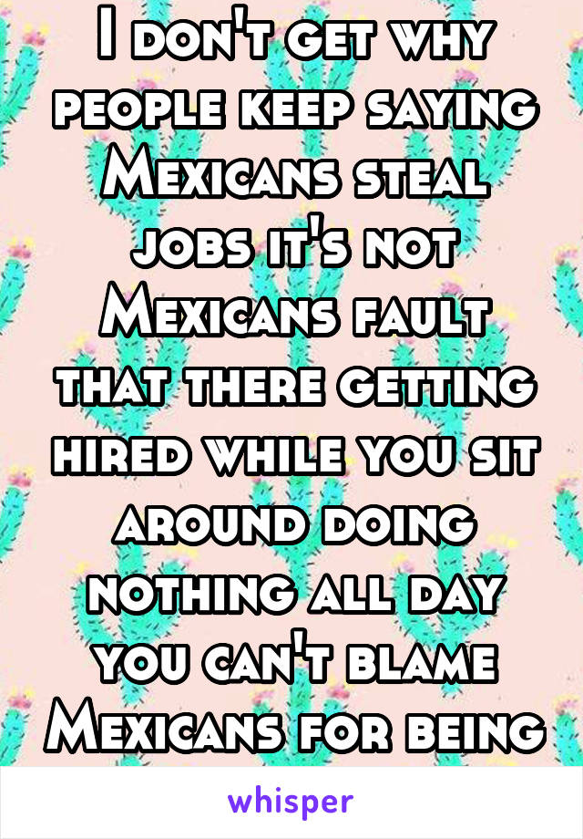I don't get why people keep saying Mexicans steal jobs it's not Mexicans fault that there getting hired while you sit around doing nothing all day you can't blame Mexicans for being productive 