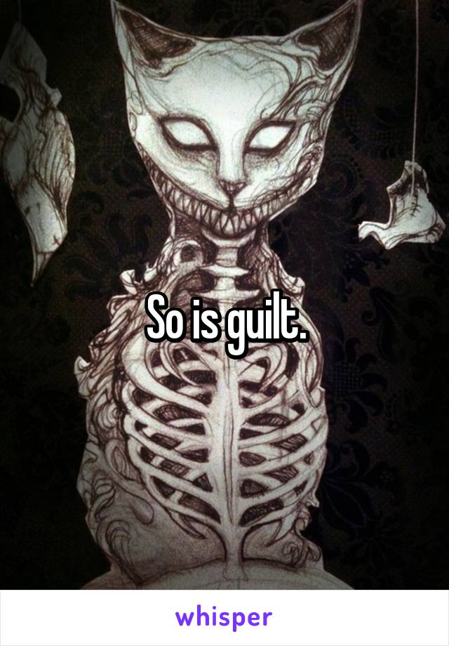 So is guilt.
