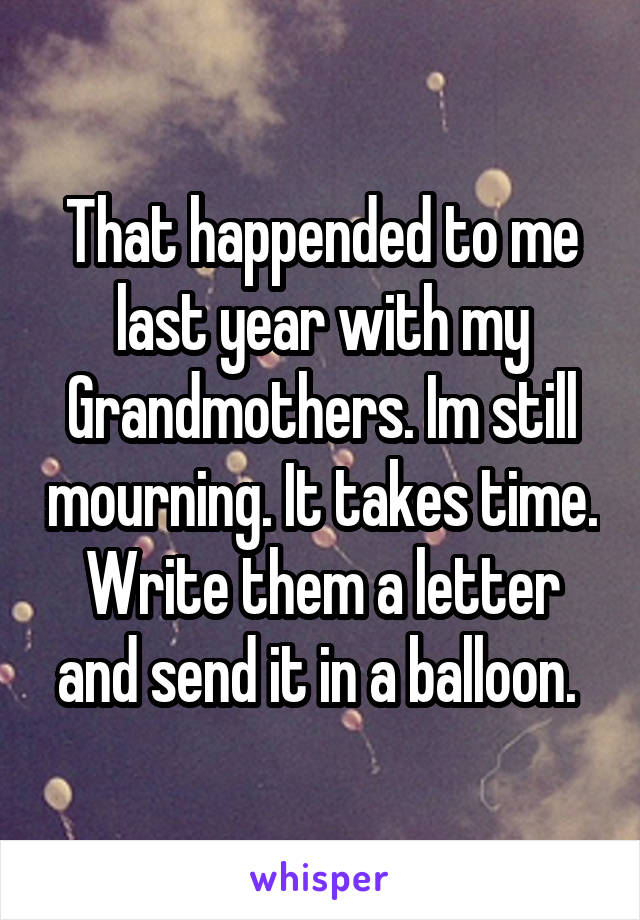 That happended to me last year with my Grandmothers. Im still mourning. It takes time. Write them a letter and send it in a balloon. 