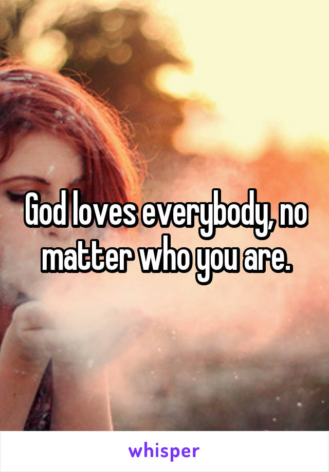 God loves everybody, no matter who you are.