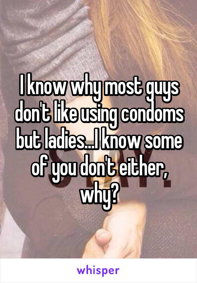 I know why most guys don't like using condoms but ladies...I know some of you don't either, why?