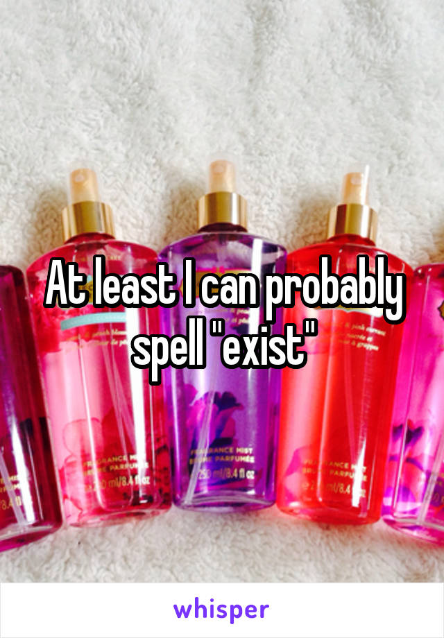 At least I can probably spell "exist"