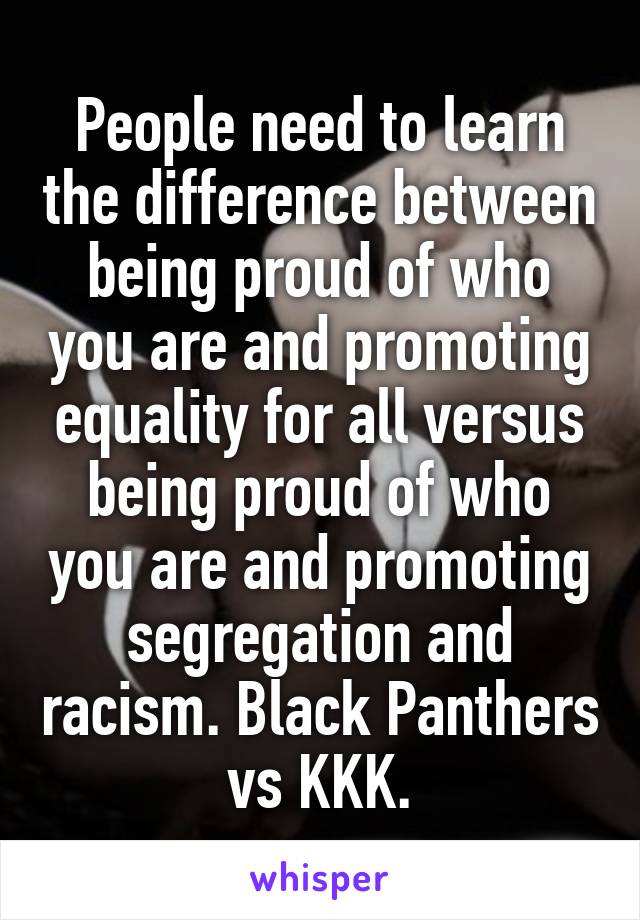 People need to learn the difference between being proud of who you are and promoting equality for all versus being proud of who you are and promoting segregation and racism. Black Panthers vs KKK.