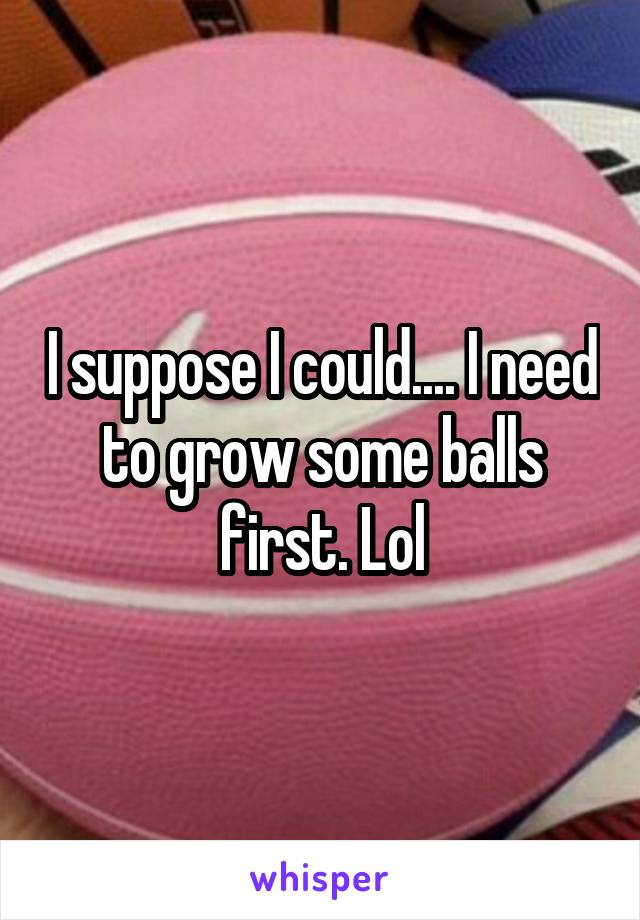 I suppose I could.... I need to grow some balls first. Lol