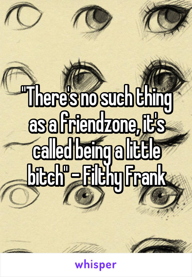 "There's no such thing as a friendzone, it's called being a little bitch" - Filthy Frank