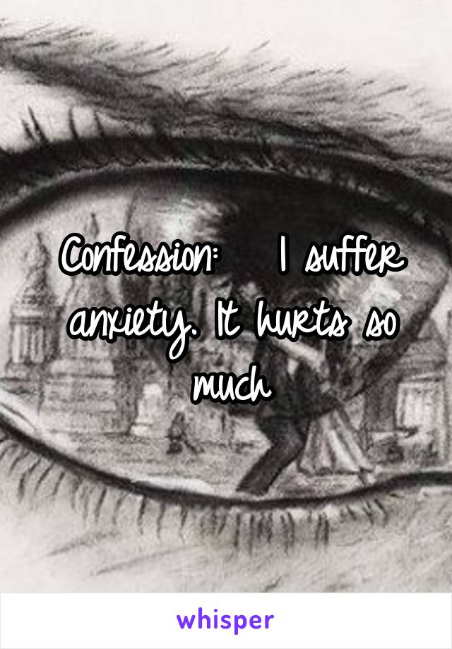 Confession:   I suffer anxiety. It hurts so much