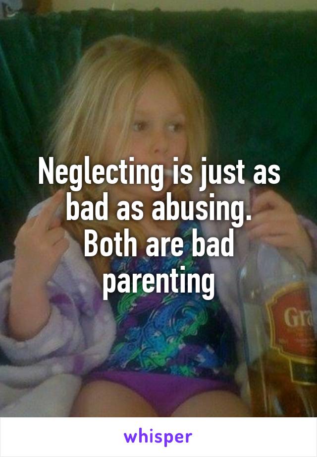 Neglecting is just as bad as abusing.
Both are bad parenting