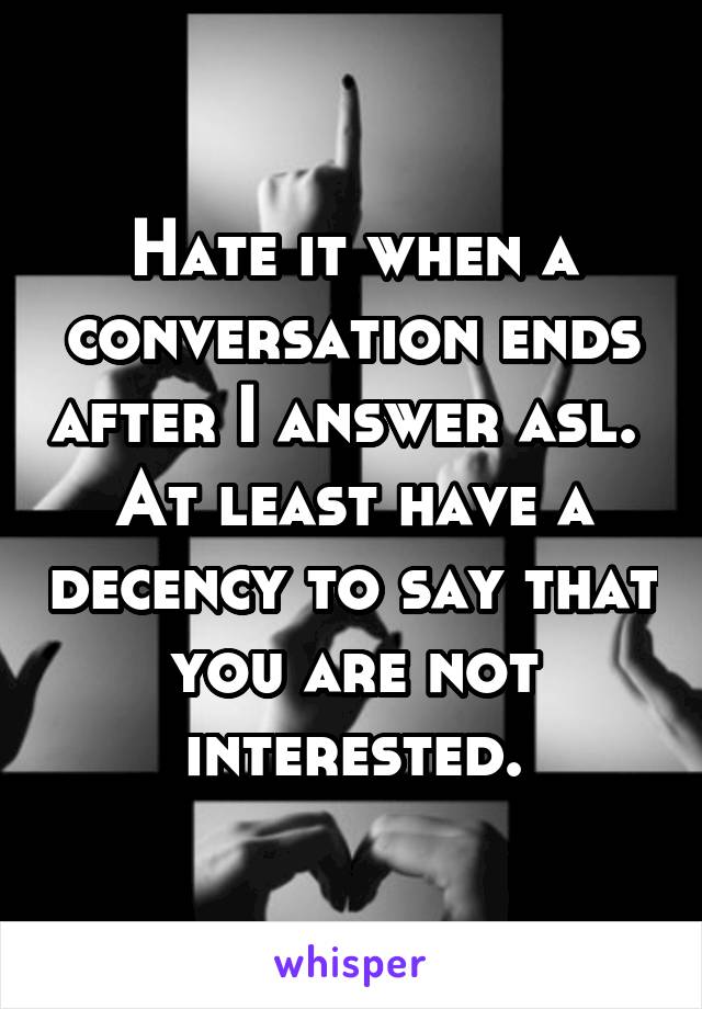 Hate it when a conversation ends after I answer asl. 
At least have a decency to say that you are not interested.