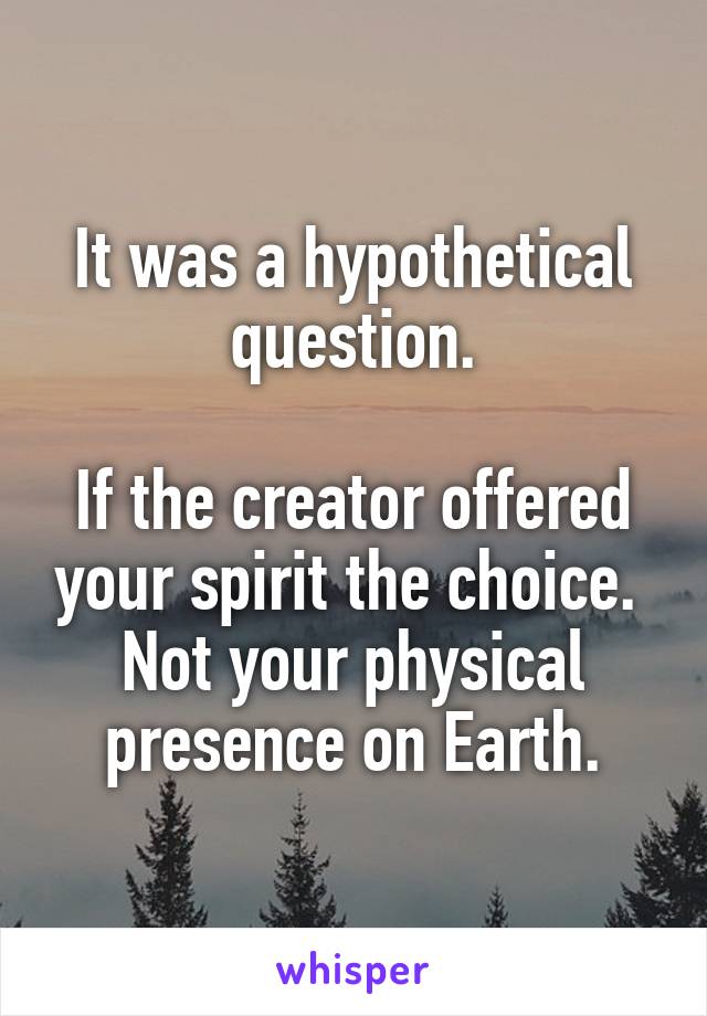 It was a hypothetical question.

If the creator offered your spirit the choice.  Not your physical presence on Earth.