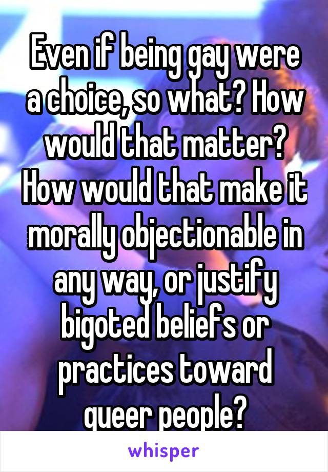 Even if being gay were a choice, so what? How would that matter? How would that make it morally objectionable in any way, or justify bigoted beliefs or practices toward queer people?