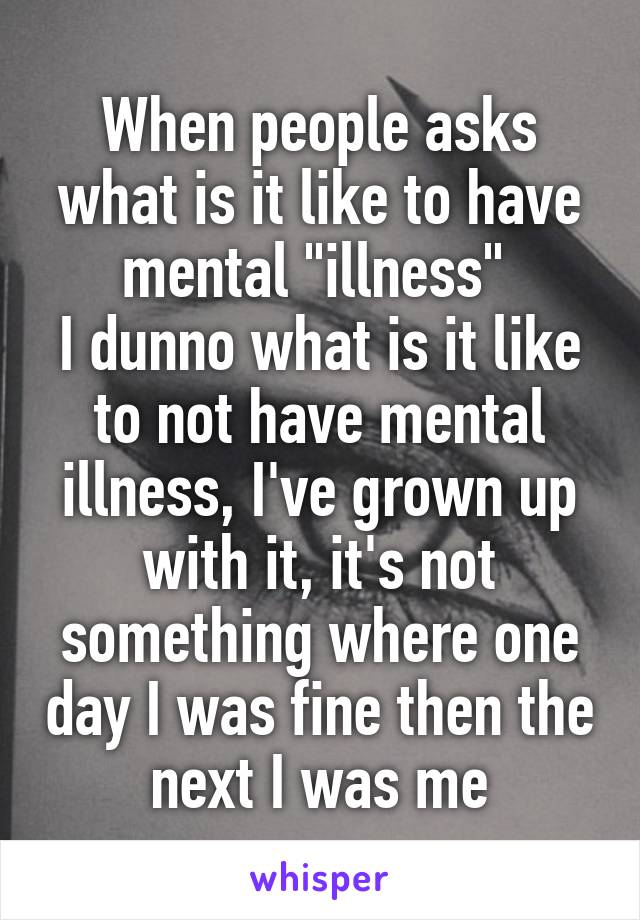 When people asks what is it like to have mental "illness" 
I dunno what is it like to not have mental illness, I've grown up with it, it's not something where one day I was fine then the next I was me