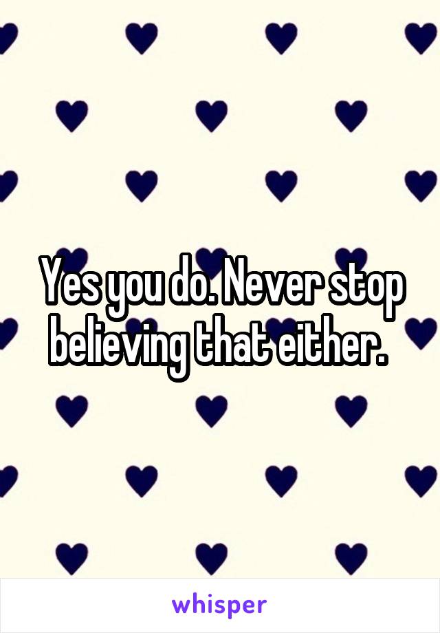 Yes you do. Never stop believing that either. 