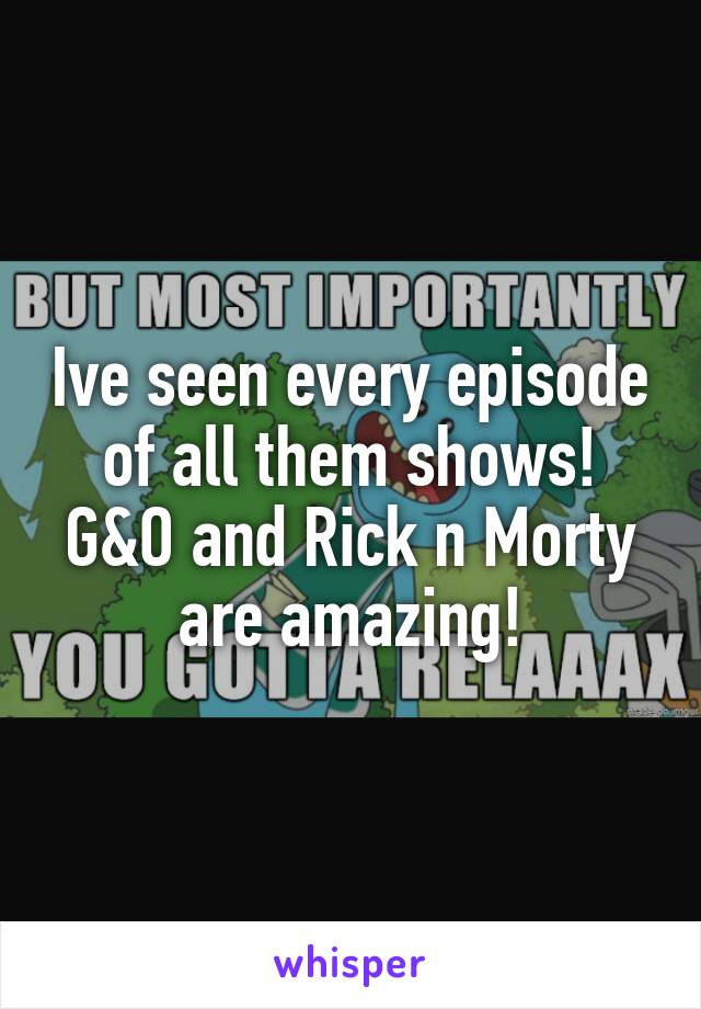 Ive seen every episode of all them shows! G&O and Rick n Morty are amazing!