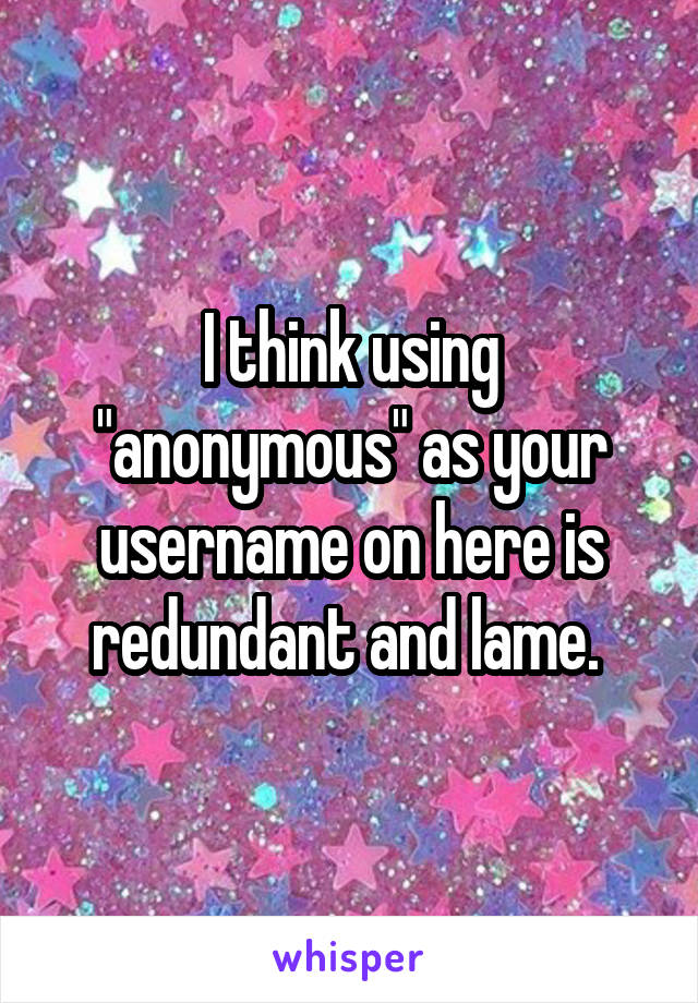 I think using "anonymous" as your username on here is redundant and lame. 