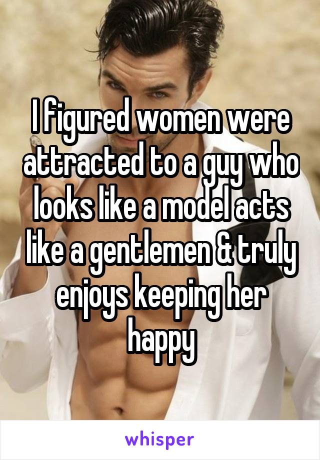 I figured women were attracted to a guy who looks like a model acts like a gentlemen & truly enjoys keeping her happy