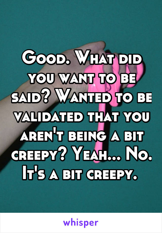 Good. What did you want to be said? Wanted to be validated that you aren't being a bit creepy? Yeah... No. It's a bit creepy. 