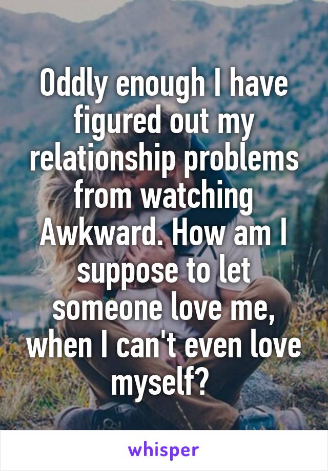Oddly enough I have figured out my relationship problems from watching Awkward. How am I suppose to let someone love me, when I can't even love myself? 