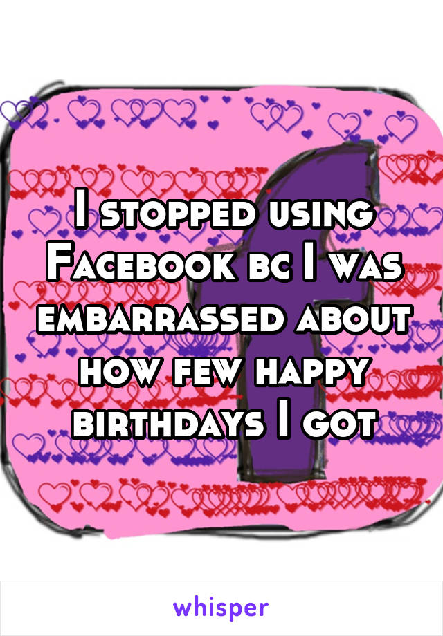 I stopped using Facebook bc I was embarrassed about how few happy birthdays I got
