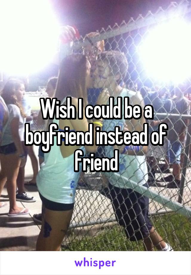 Wish I could be a boyfriend instead of friend