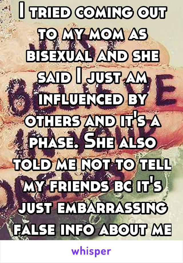 I tried coming out to my mom as bisexual and she said I just am influenced by others and it's a phase. She also told me not to tell my friends bc it's just embarrassing false info about me but it aint