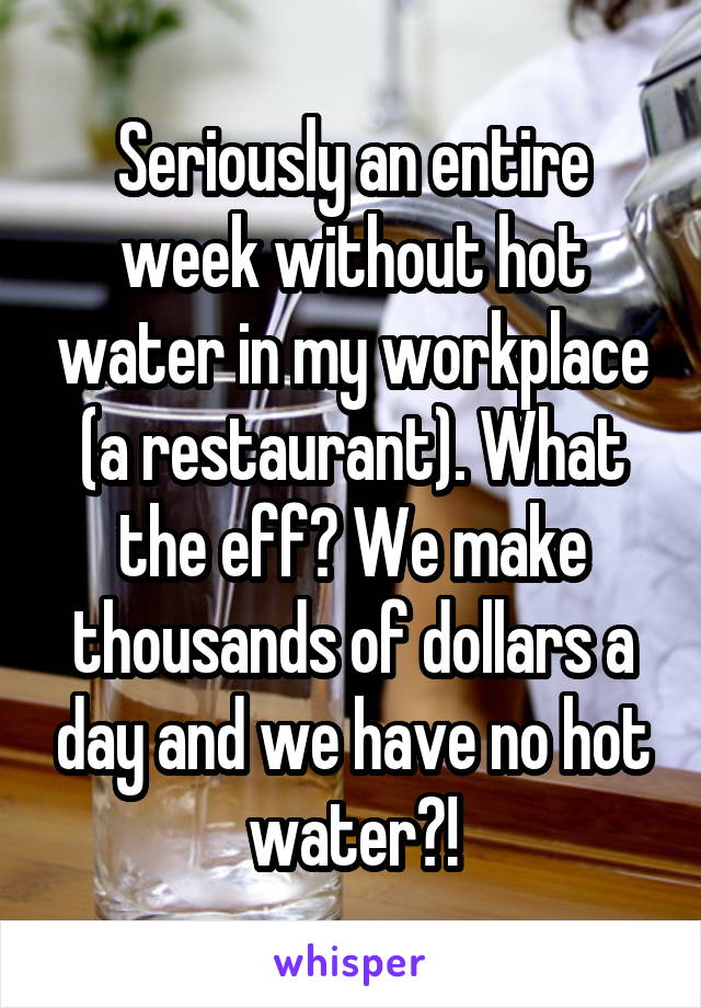Seriously an entire week without hot water in my workplace (a restaurant). What the eff? We make thousands of dollars a day and we have no hot water?!