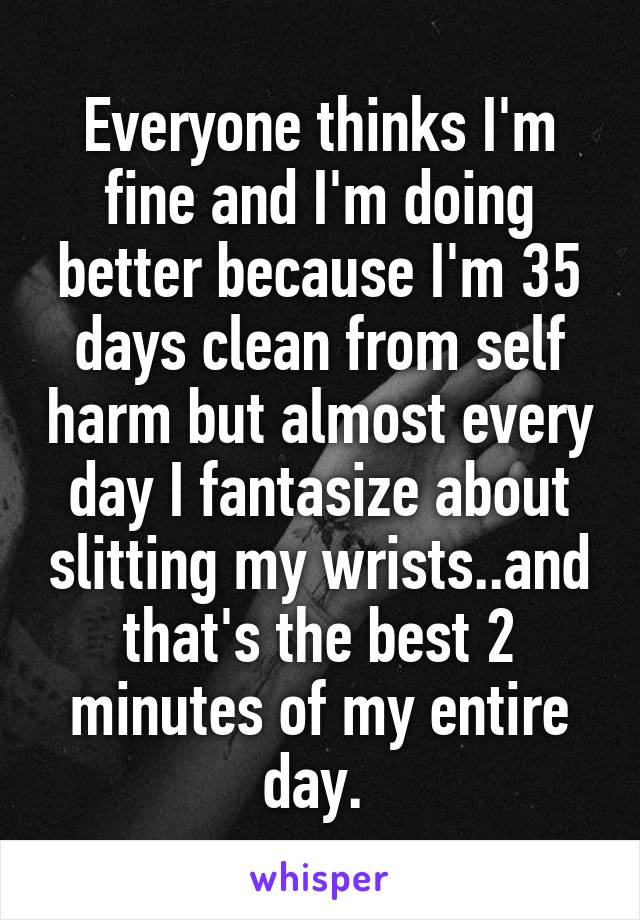 Everyone thinks I'm fine and I'm doing better because I'm 35 days clean from self harm but almost every day I fantasize about slitting my wrists..and that's the best 2 minutes of my entire day. 