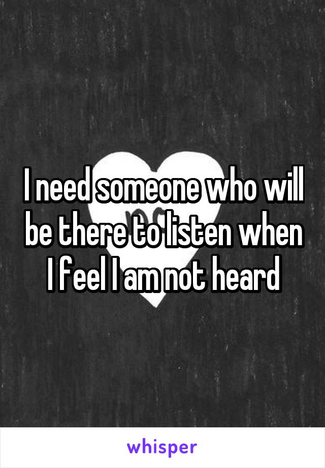 I need someone who will be there to listen when I feel I am not heard
