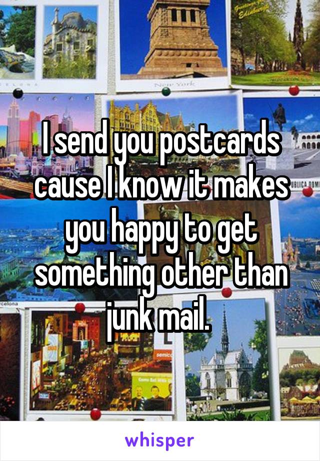 I send you postcards cause I know it makes you happy to get something other than junk mail. 