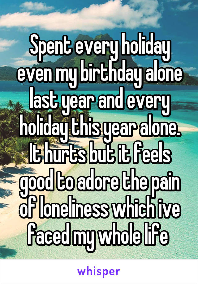 Spent every holiday even my birthday alone last year and every holiday this year alone. It hurts but it feels good to adore the pain of loneliness which ive faced my whole life 