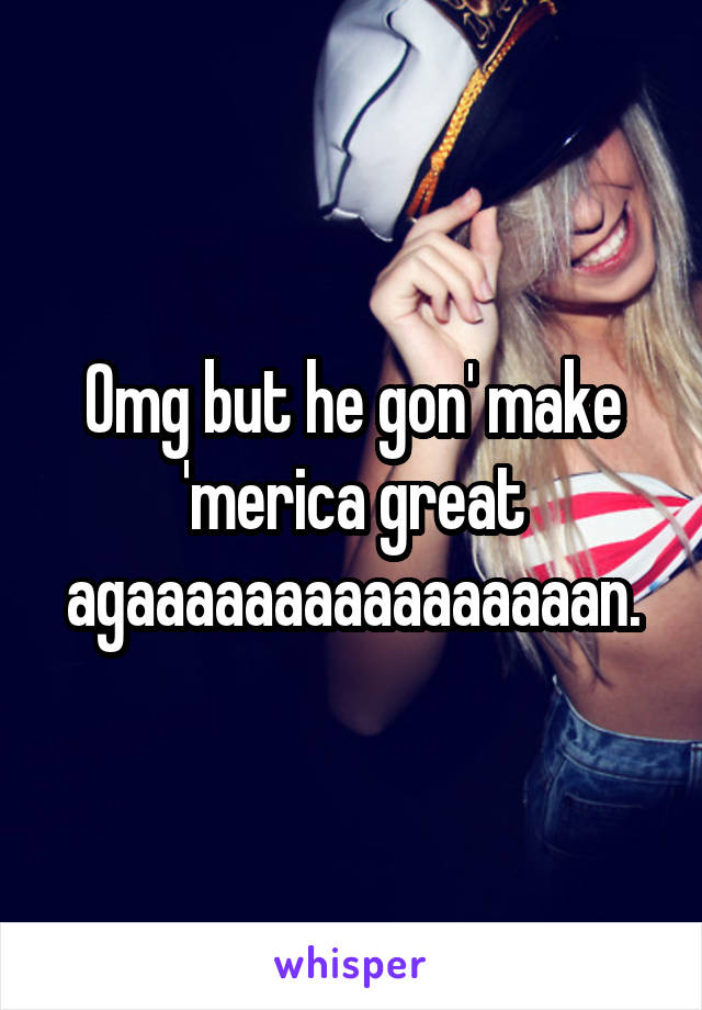 Omg but he gon' make 'merica great agaaaaaaaaaaaaaaaan.