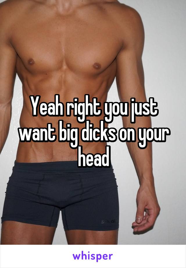 Yeah right you just want big dicks on your head