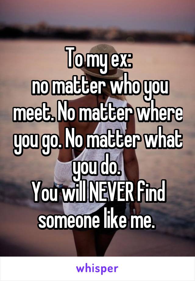 To my ex:
 no matter who you meet. No matter where you go. No matter what you do. 
You will NEVER find someone like me. 