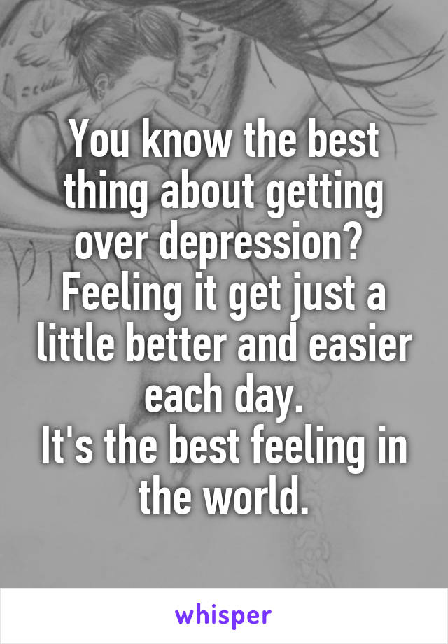 You know the best thing about getting over depression? 
Feeling it get just a little better and easier each day.
It's the best feeling in the world.