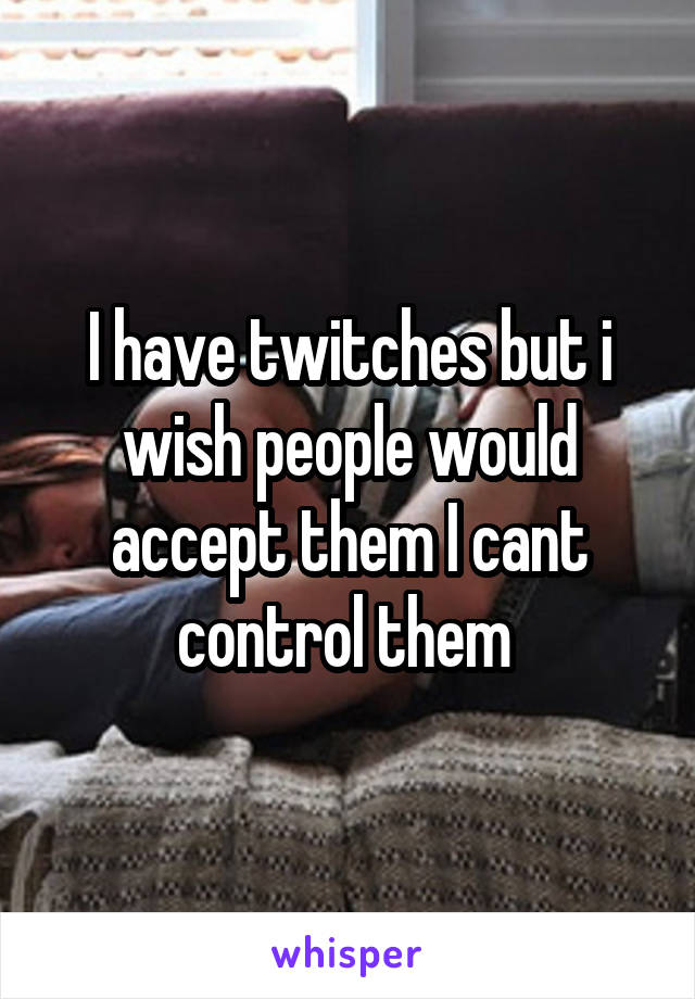 I have twitches but i wish people would accept them I cant control them 