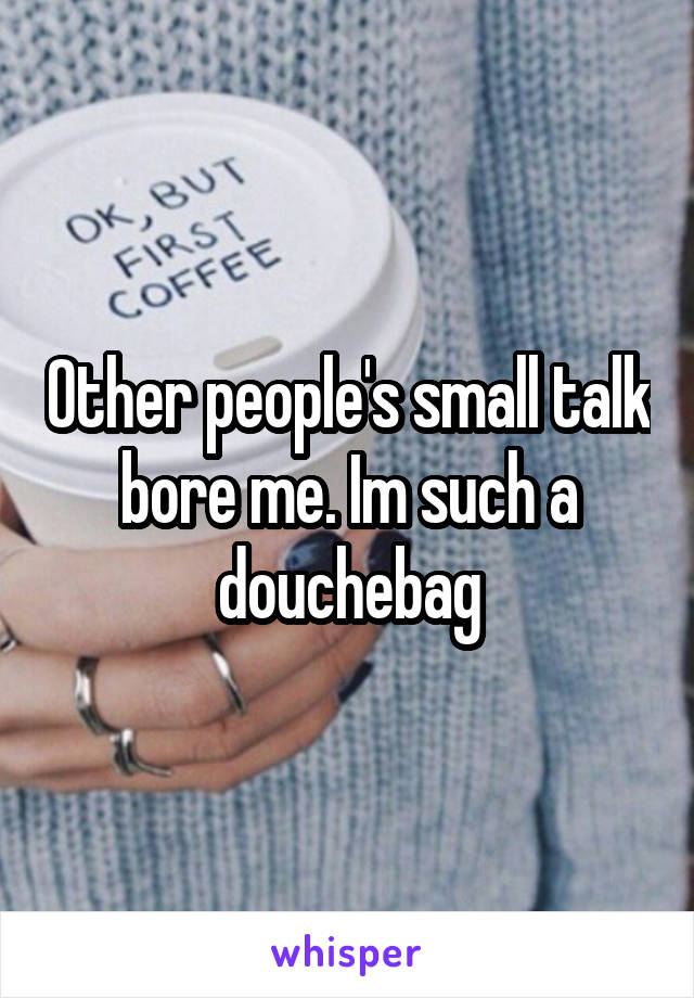 Other people's small talk bore me. Im such a douchebag
